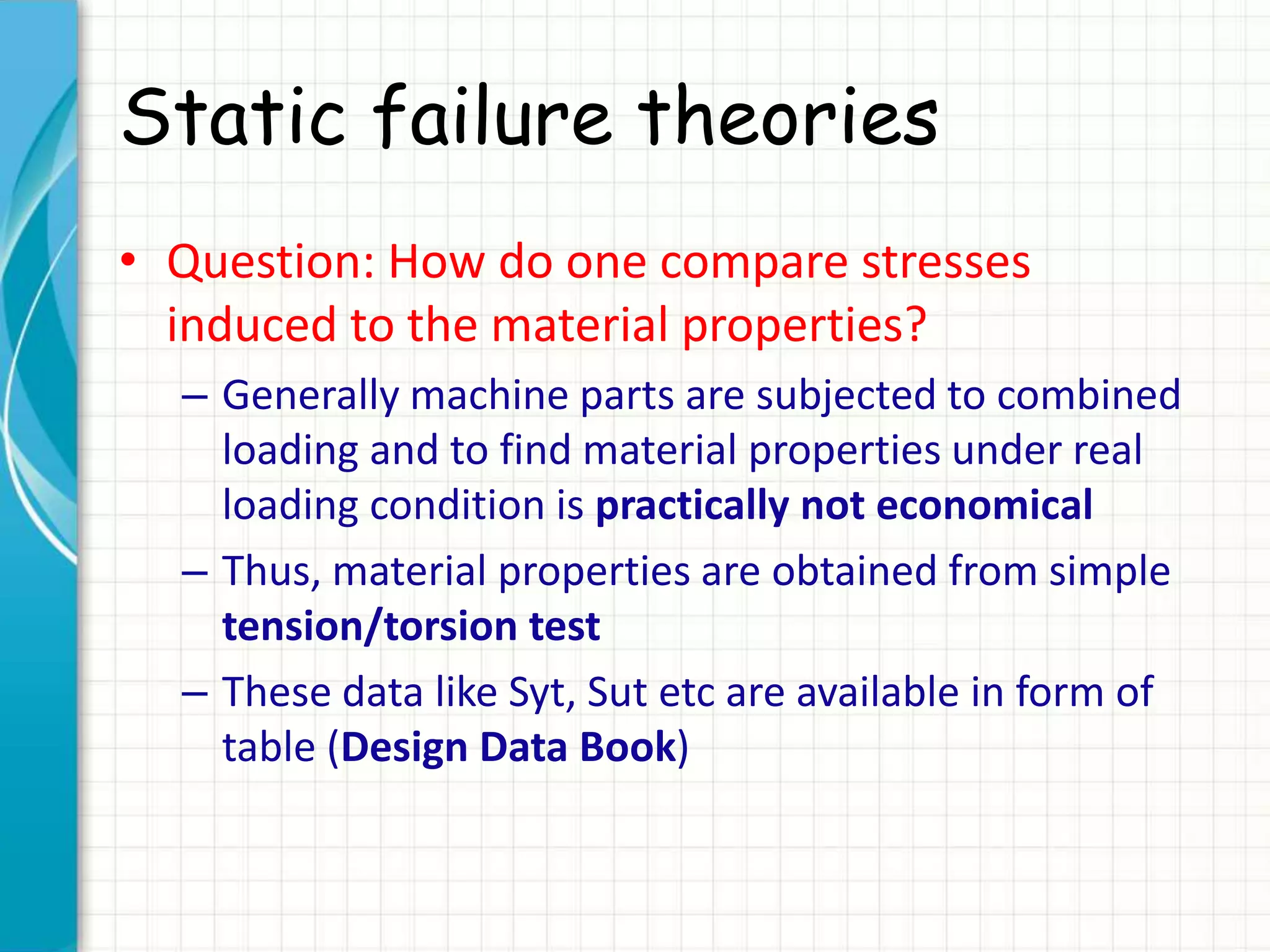 Static failure theories
• Question: How do one compare stresses
induced to the material properties?
– Generally machine parts are subjected to combined
loading and to find material properties under real
loading condition is practically not economical
– Thus, material properties are obtained from simple
tension/torsion test
– These data like Syt, Sut etc are available in form of
table (Design Data Book)
 