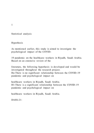 1
Statistical analysis
Hypothesis
As mentioned earlier, this study is aimed to investigate the
psychological impact of the COVID-
19 pandemic on the healthcare workers in Riyadh, Saudi Arabia.
Based on an extensive review of the
literature, the following hypothesis is developed and would be
investigated throughout the research project.
Ho:There is no significant relationship between the COVID-19
pandemic and psychological impact on
healthcare workers in Riyadh, Saudi Arabia.
H1:There is a significant relationship between the COVID-19
pandemic and psychological impact on
healthcare workers in Riyadh, Saudi Arabia.
DASS-21:
 