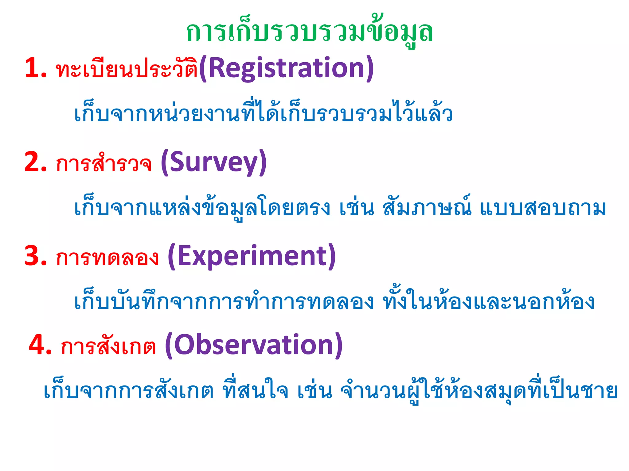 การเก็บรวบรวมข้อมูล
1. ทะเบียนประวัติ(Registration)
เก็บจากหน่วยงานที่ได้เก็บรวบรวมไว้แล้ว
2. การสารวจ (Survey)
เก็บจากแหล่งข้อมูลโดยตรง เช่น สัมภาษณ์ แบบสอบถาม
3. การทดลอง (Experiment)
เก็บบันทึกจากการทาการทดลอง ทั้งในห้องและนอกห้อง
4. การสังเกต (Observation)
เก็บจากการสังเกต ที่สนใจ เช่น จานวนผู้ใช้ห้องสมุดที่เป็นชาย
 