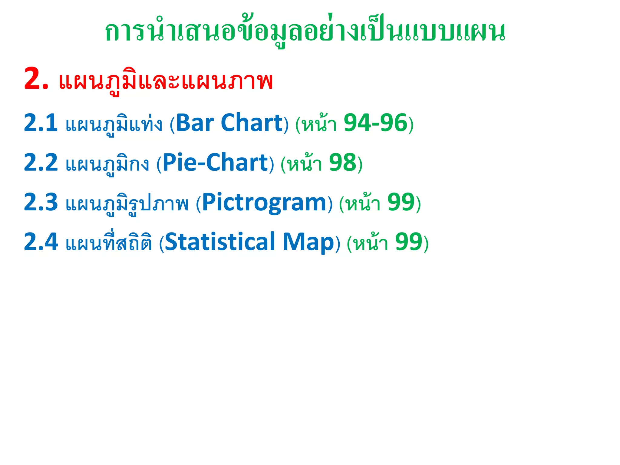 การนาเสนอข้อมูลอย่างเุ็นแบบแผน
2. แผนภูมิและแผนภาพ
2.1 แผนภูมิแท่ง (Bar Chart) (หน้า 94-96)
2.2 แผนภูมิกง (Pie-Chart) (หน้า 98)
2.3 แผนภูมิรูปภาพ (Pictrogram) (หน้า 99)
2.4 แผนที่สถิติ (Statistical Map) (หน้า 99)
 