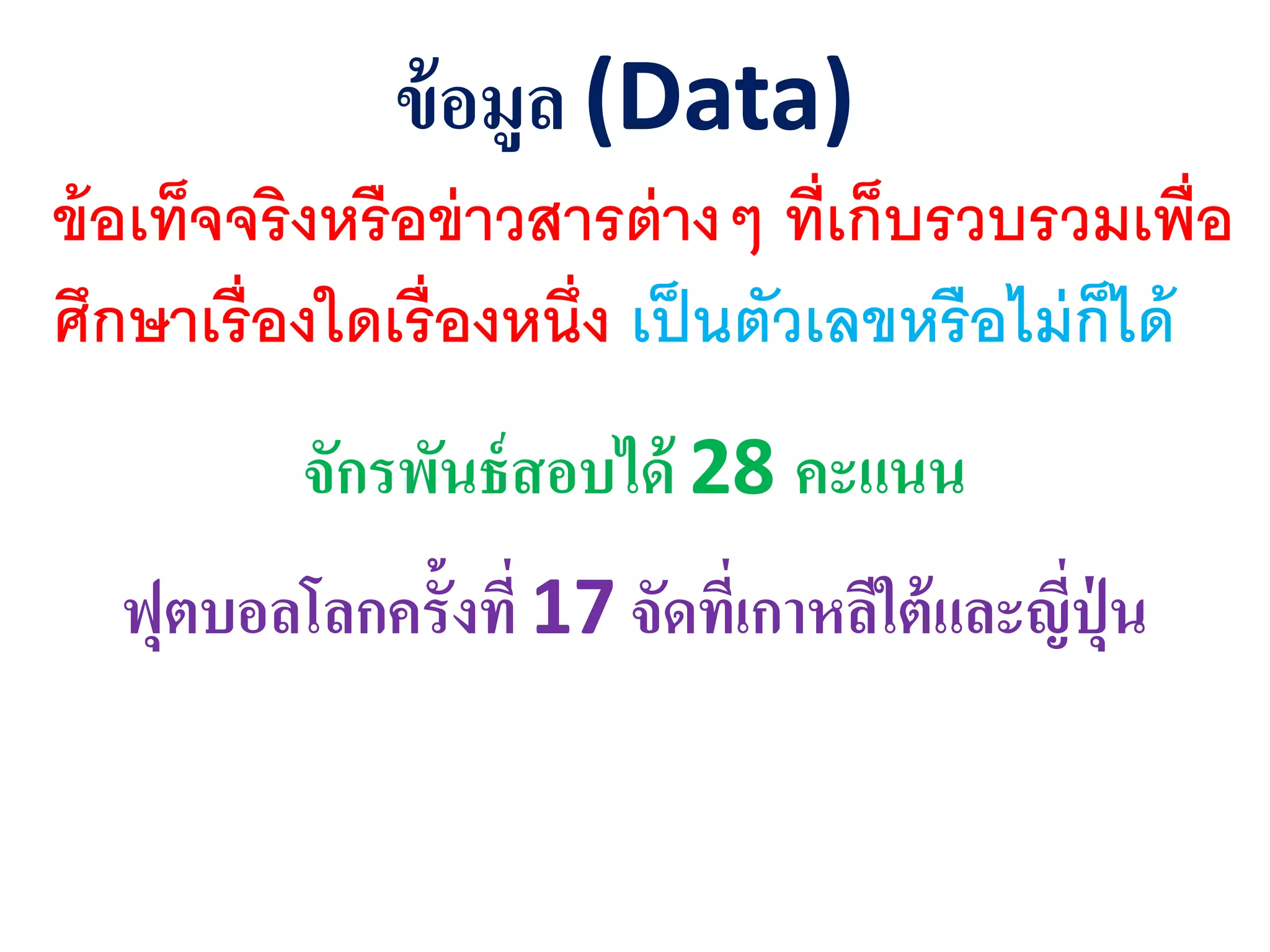 ข้อมูล (Data)
ข้อเท็จจริงหรือข่าวสารต่างๆ ที่เก็บรวบรวมเพื่อ
ศึกษาเรื่องใดเรื่องหนึ่ง เป็นตัวเลขหรือไม่ก็ได้
จักรพันธ์สอบได้ 28 คะแนน
ฟุตบอลโลกครั้งที่ 17 จัดที่เกาหลีใต้และีีุุ่่ น
 