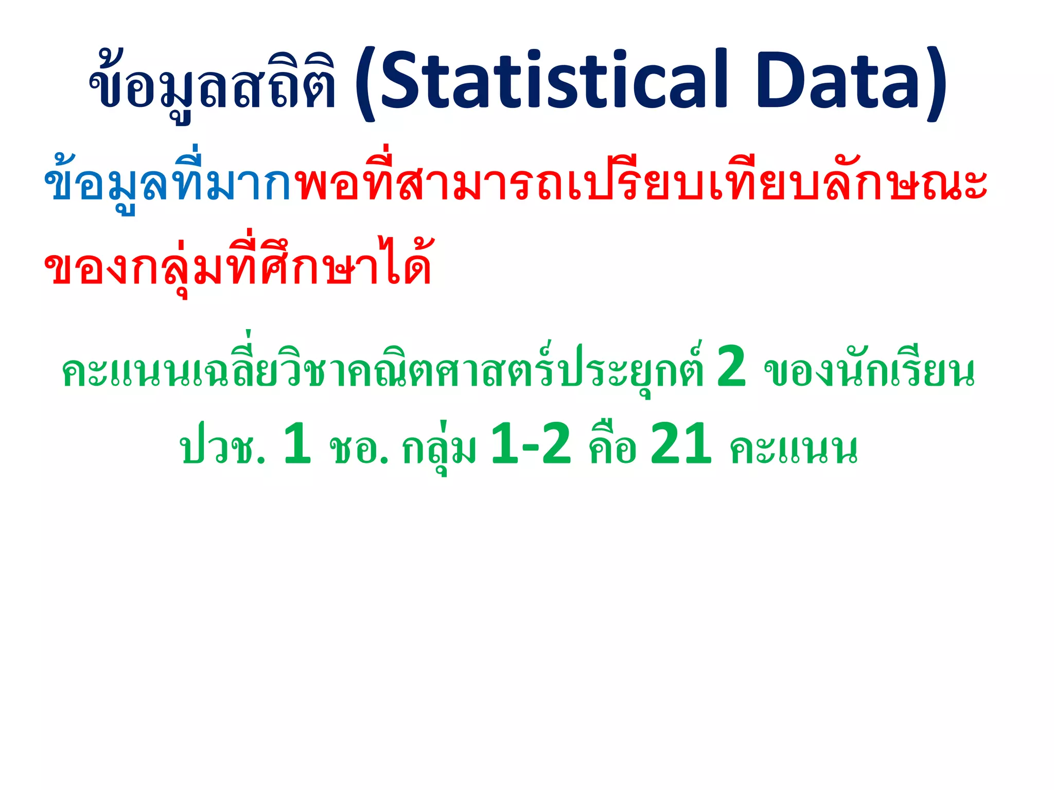 ข้อมูลสถิติ (Statistical Data)
ข้อมูลที่มากพอที่สามารถเปรียบเทียบลักษณะ
ของกลุ่มที่ศึกษาได้
คะแนนเฉลี่ยวิชาคณิตศาสตร์ุระยุกต์ 2 ของนักเรียน
ุวช. 1 ชอ. กลุ่ม 1-2 คือ 21 คะแนน
 