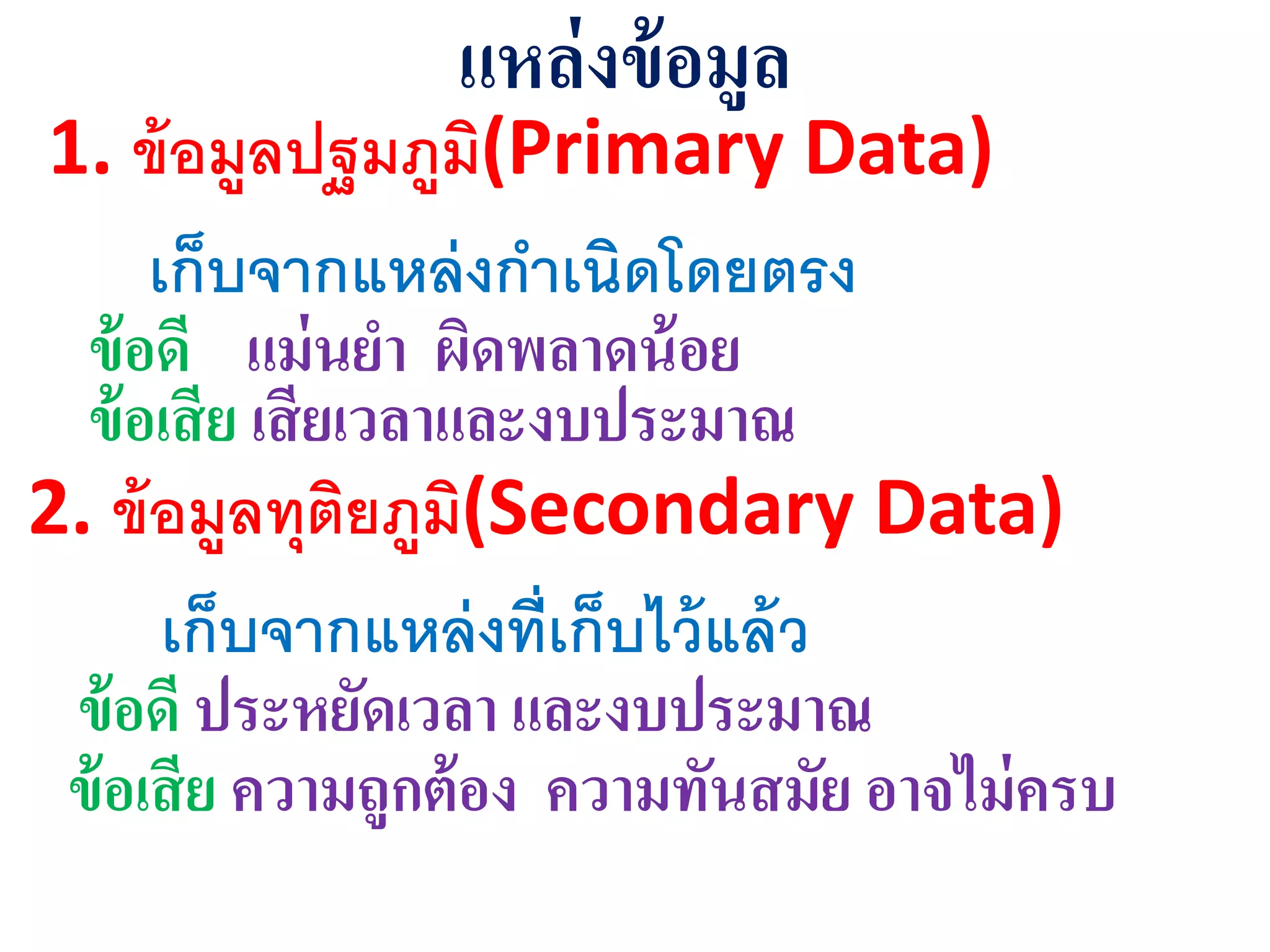 แหล่งข้อมูล
1. ข้อมูลปฐมภูมิ(Primary Data)
เก็บจากแหล่งกาเนิดโดยตรง
ข้อดี แม่นยา ผิดพลาดน้อย
ข้อเสีย เสียเวลาและงบุระมาณ
2. ข้อมูลทุติยภูมิ(Secondary Data)
เก็บจากแหล่งที่เก็บไว้แล้ว
ข้อดี ุระหยัดเวลา และงบุระมาณ
ข้อเสีย ความถูกต้อง ความทันสมัย อาจไม่ครบ
 