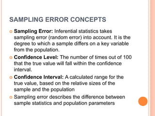 SAMPLING ERROR CONCEPTS
 Sampling Error: Inferential statistics takes
sampling error (random error) into account. It is the
degree to which a sample differs on a key variable
from the population.
 Confidence Level: The number of times out of 100
that the true value will fall within the confidence
interval.
 Confidence Interval: A calculated range for the
true value, based on the relative sizes of the
sample and the population
 Sampling error describes the difference between
sample statistics and population parameters
 