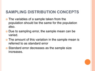 SAMPLING DISTRIBUTION CONCEPTS
 The variables of a sample taken from the
population should be the same for the population
also.
 Due to sampling error, the sample mean can be
varied.
 The amount of this variation in the sample mean is
referred to as standard error
 Standard error decreases as the sample size
increases.
 