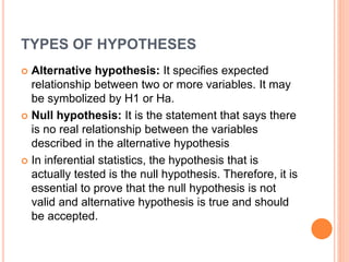 TYPES OF HYPOTHESES
 Alternative hypothesis: It specifies expected
relationship between two or more variables. It may
be symbolized by H1 or Ha.
 Null hypothesis: It is the statement that says there
is no real relationship between the variables
described in the alternative hypothesis
 In inferential statistics, the hypothesis that is
actually tested is the null hypothesis. Therefore, it is
essential to prove that the null hypothesis is not
valid and alternative hypothesis is true and should
be accepted.
 