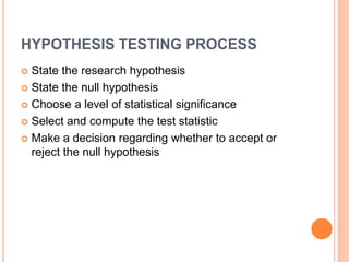 HYPOTHESIS TESTING PROCESS
 State the research hypothesis
 State the null hypothesis
 Choose a level of statistical significance
 Select and compute the test statistic
 Make a decision regarding whether to accept or
reject the null hypothesis
 