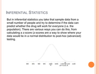 INFERENTIAL STATISTICS
But in inferential statistics you take that sample data from a
small number of people and try to determine if the data can
predict whether the drug will work for everyone (i.e. the
population). There are various ways you can do this, from
calculating a z-score (z-scores are a way to show where your
data would lie in a normal distribution to post-hoc (advanced)
testing.
 