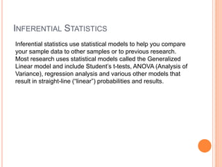 INFERENTIAL STATISTICS
Inferential statistics use statistical models to help you compare
your sample data to other samples or to previous research.
Most research uses statistical models called the Generalized
Linear model and include Student’s t-tests, ANOVA (Analysis of
Variance), regression analysis and various other models that
result in straight-line (“linear”) probabilities and results.
 