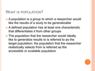 WHAT IS POPULATION?
 A population is a group to which a researcher would
like the results of a study to be generalizable
 A defined population has at least one characteristic
that differentiates it from other groups
 The population that the researcher would ideally
like to generalize results to is referred to as the
target population; the population that the researcher
realistically selects from is referred as the
accessible or available population
 
