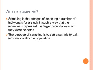 WHAT IS SAMPLING?
 Sampling is the process of selecting a number of
individuals for a study in such a way that the
individuals represent the larger group from which
they were selected
 The purpose of sampling is to use a sample to gain
information about a population
 