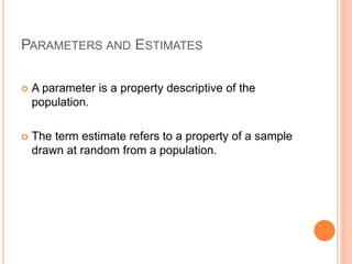 PARAMETERS AND ESTIMATES
 A parameter is a property descriptive of the
population.
 The term estimate refers to a property of a sample
drawn at random from a population.
 