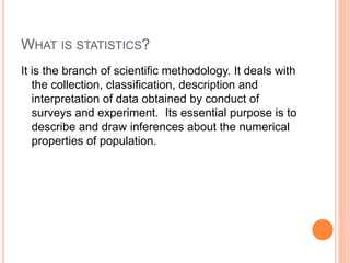 WHAT IS STATISTICS?
It is the branch of scientific methodology. It deals with
the collection, classification, description and
interpretation of data obtained by conduct of
surveys and experiment. Its essential purpose is to
describe and draw inferences about the numerical
properties of population.
 