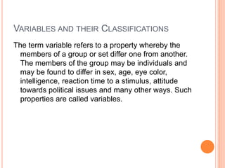 VARIABLES AND THEIR CLASSIFICATIONS
The term variable refers to a property whereby the
members of a group or set differ one from another.
The members of the group may be individuals and
may be found to differ in sex, age, eye color,
intelligence, reaction time to a stimulus, attitude
towards political issues and many other ways. Such
properties are called variables.
 