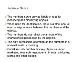 NOMINAL SCALE
 The numbers serve only as labels or tags for
identifying and classifying objects.
 When used for identification, there is a strict one-to-
one correspondence between the numbers and the
objects.
 The numbers do not reflect the amount of the
characteristic possessed by the objects.
 The only permissible operation on the numbers in a
nominal scale is counting.
 Social security number, hockey players number.
marketing research respondents, brands, attributes,
stores and other objects
 