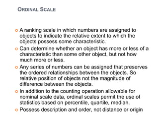 ORDINAL SCALE
 A ranking scale in which numbers are assigned to
objects to indicate the relative extent to which the
objects possess some characteristic.
 Can determine whether an object has more or less of a
characteristic than some other object, but not how
much more or less.
 Any series of numbers can be assigned that preserves
the ordered relationships between the objects. So
relative position of objects not the magnitude of
difference between the objects.
 In addition to the counting operation allowable for
nominal scale data, ordinal scales permit the use of
statistics based on percentile, quartile, median.
 Possess description and order, not distance or origin
 