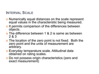 INTERVAL SCALE
 Numerically equal distances on the scale represent
equal values in the characteristic being measured.
 It permits comparison of the differences between
objects.
 The difference between 1 & 2 is same as between
2 & 3
 The location of the zero point is not fixed. Both the
zero point and the units of measurement are
arbitrary.
 Everyday temperature scale. Attitudinal data
obtained on rating scales.
 Do not possess origin characteristics (zero and
exact measurement)
 