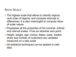 RATIO SCALE
 The highest scale that allows to identify objects,
rank order of objects, and compare intervals or
differences. It is also meaningful to compute ratios
of scale values
 Possesses all the properties of the nominal, ordinal,
and interval scales. It has an absolute zero point.
 Height, weight, age, money. Sales, costs, market
share and number of customers are variables
measured on a ratio scale
 All statistical techniques can be applied to ratio
data.
 