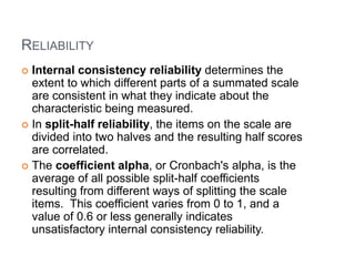 RELIABILITY
 Internal consistency reliability determines the
extent to which different parts of a summated scale
are consistent in what they indicate about the
characteristic being measured.
 In split-half reliability, the items on the scale are
divided into two halves and the resulting half scores
are correlated.
 The coefficient alpha, or Cronbach's alpha, is the
average of all possible split-half coefficients
resulting from different ways of splitting the scale
items. This coefficient varies from 0 to 1, and a
value of 0.6 or less generally indicates
unsatisfactory internal consistency reliability.
 