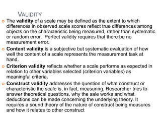 VALIDITY
 The validity of a scale may be defined as the extent to which
differences in observed scale scores reflect true differences among
objects on the characteristic being measured, rather than systematic
or random error. Perfect validity requires that there be no
measurement error.
 Content validity is a subjective but systematic evaluation of how
well the content of a scale represents the measurement task at
hand.
 Criterion validity reflects whether a scale performs as expected in
relation to other variables selected (criterion variables) as
meaningful criteria.
 Construct validity addresses the question of what construct or
characteristic the scale is, in fact, measuring. Researcher tries to
answer theoretical questions, why the sale works and what
deductions can be made concerning the underlying theory. It
requires a sound theory of the nature of construct being measures
and how it relates to other construct
 