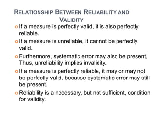 RELATIONSHIP BETWEEN RELIABILITY AND
VALIDITY
 If a measure is perfectly valid, it is also perfectly
reliable.
 If a measure is unreliable, it cannot be perfectly
valid.
 Furthermore, systematic error may also be present,
Thus, unreliability implies invalidity.
 If a measure is perfectly reliable, it may or may not
be perfectly valid, because systematic error may still
be present.
 Reliability is a necessary, but not sufficient, condition
for validity.
 