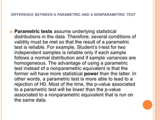 DIFFERENCE BETWEEN A PARAMETRIC AND A NONPARAMETRIC TEST
 Parametric tests assume underlying statistical
distributions in the data. Therefore, several conditions of
validity must be met so that the result of a parametric
test is reliable. For example, Student’s t-test for two
independent samples is reliable only if each sample
follows a normal distribution and if sample variances are
homogeneous. The advantage of using a parametric
test instead of a nonparametric equivalent is that the
former will have more statistical power than the latter. In
other words, a parametric test is more able to lead to a
rejection of H0. Most of the time, the p-value associated
to a parametric test will be lower than the p-value
associated to a nonparametric equivalent that is run on
the same data.
 