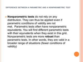 DIFFERENCE BETWEEN A PARAMETRIC AND A NONPARAMETRIC TEST
 Nonparametric tests do not rely on any
distribution. They can thus be applied even if
parametric conditions of validity are not
met. Parametric tests often have nonparametric
equivalents. You will find different parametric tests
with their equivalents when they exist in this grid.
Nonparametric tests are more robust than
parametric tests. In other words, they are valid in a
broader range of situations (fewer conditions of
validity)
 