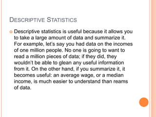 DESCRIPTIVE STATISTICS
 Descriptive statistics is useful because it allows you
to take a large amount of data and summarize it.
For example, let’s say you had data on the incomes
of one million people. No one is going to want to
read a million pieces of data; if they did, they
wouldn’t be able to glean any useful information
from it. On the other hand, if you summarize it, it
becomes useful: an average wage, or a median
income, is much easier to understand than reams
of data.
 
