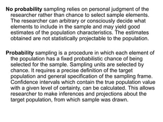 No probability sampling relies on personal judgment of the
researcher rather than chance to select sample elements.
The researcher can arbitrary or consciously decide what
elements to include in the sample and may yield good
estimates of the population characteristics. The estimates
obtained are not statistically projectable to the population.
Probability sampling is a procedure in which each element of
the population has a fixed probabilistic chance of being
selected for the sample. Sampling units are selected by
chance. It requires a precise definition of the target
population and general specification of the sampling frame.
Confidence intervals which contain the true population value
with a given level of certainty, can be calculated. This allows
researcher to make inferences and projections about the
target population, from which sample was drawn.
 