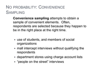 NO PROBABILITY: CONVENIENCE
SAMPLING
Convenience sampling attempts to obtain a
sample of convenient elements. Often,
respondents are selected because they happen to
be in the right place at the right time.
 use of students, and members of social
organizations
 mall intercept interviews without qualifying the
respondents
 department stores using charge account lists
 “people on the street” interviews
 