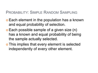 PROBABILITY: SIMPLE RANDOM SAMPLING
 Each element in the population has a known
and equal probability of selection.
 Each possible sample of a given size (n)
has a known and equal probability of being
the sample actually selected.
 This implies that every element is selected
independently of every other element.
 