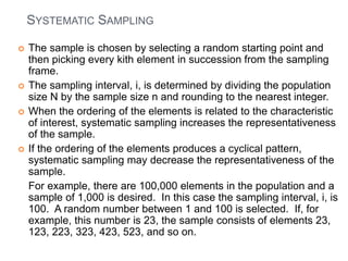SYSTEMATIC SAMPLING
 The sample is chosen by selecting a random starting point and
then picking every kith element in succession from the sampling
frame.
 The sampling interval, i, is determined by dividing the population
size N by the sample size n and rounding to the nearest integer.
 When the ordering of the elements is related to the characteristic
of interest, systematic sampling increases the representativeness
of the sample.
 If the ordering of the elements produces a cyclical pattern,
systematic sampling may decrease the representativeness of the
sample.
For example, there are 100,000 elements in the population and a
sample of 1,000 is desired. In this case the sampling interval, i, is
100. A random number between 1 and 100 is selected. If, for
example, this number is 23, the sample consists of elements 23,
123, 223, 323, 423, 523, and so on.
 