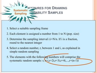 PROCEDURES FOR DRAWING
PROBABILITY SAMPLES
Systematic
Sampling
1. Select a suitable sampling frame
2. Each element is assigned a number from 1 to N (pop. size)
3. Determine the sampling interval i:i=N/n. If i is a fraction,
round to the nearest integer
4. Select a random number, r, between 1 and i, as explained in
simple random sampling
5. The elements with the following numbers will comprise the
systematic random sample: r, r+i,r+2i,r+3i,r+4i,...,r+(n-1)i
 