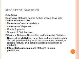 DESCRIPTIVE STATISTICS
Sub-Areas
Descriptive statistics can be further broken down into
several sub-areas, like:
 Measures of central tendency.
 measures of dispersion.
 Charts & graphs.
 Shapes of Distributions.
Difference Between Descriptive and Inferential Statistics
 Descriptive statistics: describes and summarizes data.
You are just describing what the data shows: a trend, a
specific feature, or a certain statistic (like a mean or
median).
 Inferential statistics: uses statistics to make
predictions
 