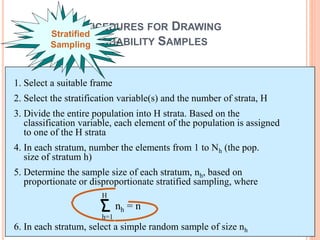 1. Select a suitable frame
2. Select the stratification variable(s) and the number of strata, H
3. Divide the entire population into H strata. Based on the
classification variable, each element of the population is assigned
to one of the H strata
4. In each stratum, number the elements from 1 to Nh (the pop.
size of stratum h)
5. Determine the sample size of each stratum, nh, based on
proportionate or disproportionate stratified sampling, where
6. In each stratum, select a simple random sample of size nh
PROCEDURES FOR DRAWING
PROBABILITY SAMPLES
nh = n
h=1
H
Stratified
Sampling
 