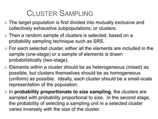 CLUSTER SAMPLING
 The target population is first divided into mutually exclusive and
collectively exhaustive subpopulations, or clusters.
 Then a random sample of clusters is selected, based on a
probability sampling technique such as SRS.
 For each selected cluster, either all the elements are included in the
sample (one-stage) or a sample of elements is drawn
probabilistically (two-stage).
 Elements within a cluster should be as heterogeneous (mixed) as
possible, but clusters themselves should be as homogeneous
(uniform) as possible. Ideally, each cluster should be a small-scale
representation of the population.
 In probability proportionate to size sampling, the clusters are
sampled with probability proportional to size. In the second stage,
the probability of selecting a sampling unit in a selected cluster
varies inversely with the size of the cluster.
 