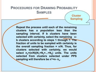 PROCEDURES FOR DRAWING PROBABILITY
SAMPLES
Repeat the process until each of the remaining
clusters has a population less than the
sampling interval. If b clusters have been
selected with certainty, select the remaining c-
b clusters according to steps 1 through 7. The
fraction of units to be sampled with certainty is
the overall sampling fraction = n/N. Thus, for
clusters selected with certainty, we would
select ns=(n/N)(N1+N2+...+Nb) units. The units
selected from clusters selected under PPS
sampling will therefore be n*=n- ns.
Cluster
Sampling
 