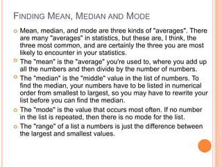 FINDING MEAN, MEDIAN AND MODE
 Mean, median, and mode are three kinds of "averages". There
are many "averages" in statistics, but these are, I think, the
three most common, and are certainly the three you are most
likely to encounter in your statistics.
 The "mean" is the "average" you're used to, where you add up
all the numbers and then divide by the number of numbers.
 The "median" is the "middle" value in the list of numbers. To
find the median, your numbers have to be listed in numerical
order from smallest to largest, so you may have to rewrite your
list before you can find the median.
 The "mode" is the value that occurs most often. If no number
in the list is repeated, then there is no mode for the list.
 The "range" of a list a numbers is just the difference between
the largest and smallest values.
 