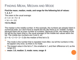 FINDING MEAN, MEDIAN AND MODE
Find the mean, median, mode, and range for the following list of values:
1, 2, 4, 7
The mean is the usual average:
(1 + 2 + 4 + 7) ÷ 4
= 14 ÷ 4 = 3.5
=3.5 is Mean
The median is the middle number. In this example, the numbers are already listed in
numerical order, so I don't have to rewrite the list. But there is no "middle" number,
because there are an even number of numbers. Because of this, the median of the
list will be the mean (that is, the usual average) of the middle two values within the
list. The middle two numbers are 2 and 4, so:
(2 + 4) ÷ 2 = 6 ÷ 2 = 3 (So the median of this list is 3)

The mode is the number that is repeated most often, but all the numbers in this
list appear only once, so there is no mode.
 The largest value in the list is 7, the smallest is 1, and their difference is 6, so the
range is 6.
 mean: 3.5, median: 3, mode: none, range: 6
 