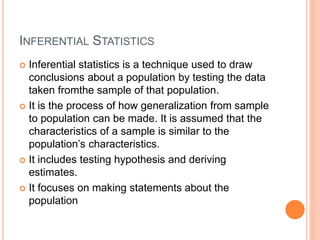 INFERENTIAL STATISTICS
 Inferential statistics is a technique used to draw
conclusions about a population by testing the data
taken fromthe sample of that population.
 It is the process of how generalization from sample
to population can be made. It is assumed that the
characteristics of a sample is similar to the
population’s characteristics.
 It includes testing hypothesis and deriving
estimates.
 It focuses on making statements about the
population
 