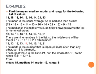 EXAMPLE 2
 Find the mean, median, mode, and range for the following
list of values:
13, 18, 13, 14, 13, 16, 14, 21, 13
The mean is the usual average, so I'll add and then divide:
(13 + 18 + 13 + 14 + 13 + 16 + 14 + 21 + 13) ÷ 9 = 15
The median is the middle value, so first I'll have to rewrite the list
in numerical order:
13, 13, 13, 13, 14, 14, 16, 18, 21
There are nine numbers in the list, so the middle one will be
the (9 + 1) ÷ 2 = 10 ÷ 2 = 5th number:
13, 13, 13, 13, 14, 14, 16, 18, 21
The mode is the number that is repeated more often than any
other, so 13 is the mode.
The largest value in the list is 21, and the smallest is 13, so the
range is 21 – 13 = 8.
Thus
mean: 15, median: 14, mode: 13, range: 8
 