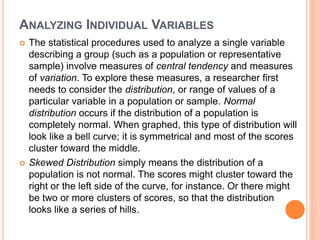ANALYZING INDIVIDUAL VARIABLES
 The statistical procedures used to analyze a single variable
describing a group (such as a population or representative
sample) involve measures of central tendency and measures
of variation. To explore these measures, a researcher first
needs to consider the distribution, or range of values of a
particular variable in a population or sample. Normal
distribution occurs if the distribution of a population is
completely normal. When graphed, this type of distribution will
look like a bell curve; it is symmetrical and most of the scores
cluster toward the middle.
 Skewed Distribution simply means the distribution of a
population is not normal. The scores might cluster toward the
right or the left side of the curve, for instance. Or there might
be two or more clusters of scores, so that the distribution
looks like a series of hills.
 