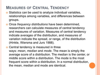 MEASURES OF CENTRAL TENDENCY
 Statistics can be used to analyze individual variables,
relationships among variables, and differences between
groups.
 Once frequency distributions have been determined,
researchers can calculate measures of central tendency
and measures of variation. Measures of central tendency
indicate averages of the distribution, and measures of
variation indicate the spread, or range, of the distribution
(Hinkle, Wiersma and Jurs 1988).
 Central tendency is measured in three
ways: mean, median and mode. The mean is simply the
average score of a distribution. The median is the center, or
middle score within a distribution. The mode is the most
frequent score within a distribution. In a normal distribution,
the mean, median and mode are identical.
 