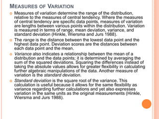 MEASURES OF VARIATION
 Measures of variation determine the range of the distribution,
relative to the measures of central tendency. Where the measures
of central tendency are specific data points, measures of variation
are lengths between various points within the distribution. Variation
is measured in terms of range, mean deviation, variance, and
standard deviation (Hinkle, Wiersma and Jurs 1988).
 The range is the distance between the lowest data point and the
highest data point. Deviation scores are the distances between
each data point and the mean.
 Variance also indicates a relationship between the mean of a
distribution and the data points; it is determined by averaging the
sum of the squared deviations. Squaring the differences instead of
taking the absolute values allows for greater flexibility in calculating
further algebraic manipulations of the data. Another measure of
variation is the standard deviation.
 Standard deviation is the square root of the variance. This
calculation is useful because it allows for the same flexibility as
variance regarding further calculations and yet also expresses
variation in the same units as the original measurements (Hinkle,
Wiersma and Jurs 1988).
 