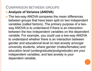 COMPARISON BETWEEN GROUPS
 Analysis of Variance (ANOVA)
 The two-way ANOVA compares the mean differences
between groups that have been split on two independent
variables (called factors). The primary purpose of a two-
way ANOVA is to understand if there is an interaction
between the two independent variables on the dependent
variable. For example, you could use a two-way ANOVA
to understand whether there is an interaction between
gender and educational level on test anxiety amongst
university students, where gender (males/females) and
education level (undergraduate/postgraduate) are your
independent variables, and test anxiety is your
dependent variable.
 