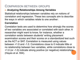 COMPARISON BETWEEN GROUPS
 Analyzing Relationships Among Variables
Statistical relationships between variables rely on notions of
correlation and regression. These two concepts aim to describe
the ways in which variables relate to one another:
Correlation
Correlation tests are used to determine how strongly the scores
of two variables are associated or correlated with each other. A
researcher might want to know, for instance, whether a
correlation exists between students' writing placement
examination scores and their scores on a standardized test such
as the ACT or SAT. Correlation is measured using values
between +1.0 and -1.0. Correlations close to 0 indicate little or
no relationship between two variables, while correlations close to
+1.0 (or -1.0) indicate strong positive (or negative) relationships
(Hayes et al. 554).
 