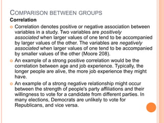 COMPARISON BETWEEN GROUPS
Correlation
 Correlation denotes positive or negative association between
variables in a study. Two variables are positively
associated when larger values of one tend to be accompanied
by larger values of the other. The variables are negatively
associated when larger values of one tend to be accompanied
by smaller values of the other (Moore 208).
 An example of a strong positive correlation would be the
correlation between age and job experience. Typically, the
longer people are alive, the more job experience they might
have.
 An example of a strong negative relationship might occur
between the strength of people's party affiliations and their
willingness to vote for a candidate from different parties. In
many elections, Democrats are unlikely to vote for
Republicans, and vice versa.
 