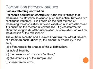 COMPARISON BETWEEN GROUPS
Factors affecting correlation
Pearson’s correlation coefficient is the test statistics that
measures the statistical relationship, or association, between two
continuous variables. It is known as the best method of
measuring the association between variables of interest because
it is based on the method of covariance. It gives information
about the magnitude of the association, or correlation, as well as
the direction of the relationship.
The authors describe and illustrate 6 factors that affect the size
of a Pearson correlation: (a) the amount of variability in the
data,
(b) differences in the shapes of the 2 distributions,
(c) lack of linearity,
(d) the presence of 1 or more "outliers,"
(e) characteristics of the sample, and
(f) measurement error.
 