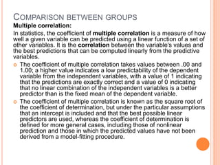 COMPARISON BETWEEN GROUPS
Multiple correlation:
In statistics, the coefficient of multiple correlation is a measure of how
well a given variable can be predicted using a linear function of a set of
other variables. It is the correlation between the variable's values and
the best predictions that can be computed linearly from the predictive
variables.
 The coefficient of multiple correlation takes values between .00 and
1.00; a higher value indicates a low predictability of the dependent
variable from the independent variables, with a value of 1 indicating
that the predictions are exactly correct and a value of 0 indicating
that no linear combination of the independent variables is a better
predictor than is the fixed mean of the dependent variable.
 The coefficient of multiple correlation is known as the square root of
the coefficient of determination, but under the particular assumptions
that an intercept is included and that the best possible linear
predictors are used, whereas the coefficient of determination is
defined for more general cases, including those of nonlinear
prediction and those in which the predicted values have not been
derived from a model-fitting procedure.
 