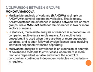 COMPARISON BETWEEN GROUPS
MONOVA/MANCOVA
 Multivariate analysis of variance (MANOVA) is simply an
ANOVA with several dependent variables. That is to say,
ANOVA tests for the difference in means between two or more
groups, while MANOVA tests for the difference in two or more
vectors of means.
 In statistics, multivariate analysis of variance is a procedure for
comparing multivariate sample means. As a multivariate
procedure, it is used when there are two or more dependent
variables, and is often followed by significance tests involving
individual dependent variables separately.
 Multivariate analysis of covariance is an extension of analysis
of covariance methods to cover cases where there is more
than one dependent variable and where the control of
concomitant continuous independent variables – covariates –
is required.
 